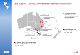 JBS Austrália – plantas, confinamento e centros de distribuição



                                                                             7 centros de distribuição
                                                Townsville                   localizados em Sydney,
                                                                             Melbourne, Brisbane, Perth,
                                                                             Adelaide, Townsville
                                                        Rockhampton
                                                                             eLaunceston
                                                                 Beef City



                                                                 Dinmore


                                                             Riverina
                         Cobram                                              6 confinamentos de gado
                                                      Bordertown
                                                                             localizados em Queensland e
                     Brooklyn                                                New South Wales

                      King Island                     Longford


                                    Devonport



 11 plantas de abate de carne bovina e ovinos
 localizados em New South Wales, Queensland,
 Victoria e Tasmania




                                                                                              Página   38
 