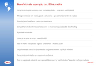 Benefícios da aquisição da JBS Austrália

Aumento do acesso a mercados – mais mercados e clientes – parte de um negócio global


Management focado com energia, paixão e entusiasmo e que realmente entendem do negócio


Acesso a capital para Capex / gastos com investimento


Compartilhamento de informações / idéias entre os diferentes negócios da JBS - benchmarking


Agilidade e Flexibilidade


Utilização do poder de compra mundial da JBS


Foco na melhor execução dos negócios fundamentais - eficiência, custos


Disponibilidade e acesso aos proprietários e aos gerentes seniores a qualquer momento


Aumento de oportunidades para crescimento profissional

Foco na organização estrutural, nas responsabilidades e em ter “espírito de dono” para obter melhores resultados
                                                                                                              Página   42
 