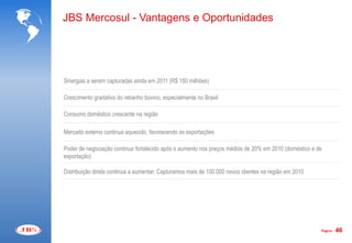 JBS Mercosul - Vantagens e Oportunidades




Sinergias a serem capturadas ainda em 2011 (R$ 150 milhões)

Crescimento gradativo do rebanho bovino, especialmente no Brasil

Consumo doméstico crescente na região

Mercado externo continua aquecido, favorecendo as exportações

Poder de negociação continua fortalecido após o aumento nos preços médios de 20% em 2010 (doméstico e de
exportação)

Distribuição direta continua a aumentar. Capturamos mais de 100.000 novos clientes na região em 2010




                                                                                                       Página   46
 