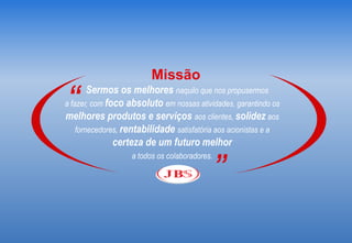Missão
“       Sermos os melhores naquilo que nos propusermos
a fazer, com foco absoluto em nossas atividades, garantindo os
melhores produtos e serviços aos clientes, solidez aos
    fornecedores, rentabilidade satisfatória aos acionistas e a
               certeza de um futuro melhor

                                               ”
                   a todos os colaboradores.
 