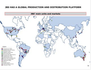 JBS HAS A GLOBAL PRODUCTION AND DISTRIBUTION PLATFORM


                                    JBS’ main units and markets




          x          =




 Legend

  Slaughterhouse (Beef)
  Slaughterhouse and Industry
  Distribution Center
  Vegetable Canning Plant
  Beef Canning Plant
  Beef Jerky Plant (Beef Snack’s)
  Slaughterhouse (Pork)
  Slaughterhouse (Lamb)
x Beef and Pork Processing Plant
= Wet Blue Processing Plant
  Headquarters Office
  Feed Lot
  Package Industry
  Inland Container Terminal
  Commercial Office
                                                                  19
 