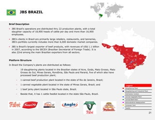 JBS BRAZIL


Brief Description

 JBS Brazil’s operations are distributed thru 22 production plants, with a total
  slaughter capacity of 18,900 heads of cattle per day and more than 16,900
  employees.

 JBS’s clients in Brazil are primarily large retailers, restaurants, and tanneries,
  JBS’s portfolio currently includes more than 6,000 domestic market companies.

 JBS is Brazil’s largest exporter of beef products, with revenues of US$ 1.1 billion
  in 2007, according to the SECEX (Brazilian Secretariat of Foreign Trade). It is
  also 22nd among the main Brazilian exporters from all sectors.


Platform Structure

In Brazil the Company’s plants are distributed as follows:

      –    19 slaughtering plants located in the Brazilian states of Acre, Goiás, Mato Grosso, Mato
           Grosso do Sul, Minas Gerais, Rondônia, São Paulo and Paraná, five of which also have
           processed beef production plant;

      –    1 canned beef production plant located in the state of Rio de Janeiro, Brazil;

      –    1 canned vegetable plant located in the state of Minas Gerais, Brazil; and                  Legend
                                                                                                      Slaughtering Plant
      –    1 beef jerky plant located in São Paulo state, Brazil.
                                                                                                      Slaughtering and Industrial Plant

      –    Beside that, it has 1 cattle feedlot located in the state São Paulo, Brazil.               Distribution Centers

                                                                                                      Canned Vegetable Plant

                                                                                                      Canned Beef Plant

                                                                                                      Administrative Headquarters

                                                                                                      Container Yard

                                                                                                      Feedlot


                                                                                                                                          21
 