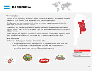 JBS ARGENTINA



Brief Description

 In 2005, it was acquired by JBS and is currently known as JBS Argentina, it has a total slaughter
  capacity of 6,700 heads of cattle per day and more than 5,000 employees.

 The Company was first meatpacker in Argentina to meet the regulations established by ISO
  9001:2000 in its entire production process.

 In Argentina, the company is the absolute leader in the canned meat segment of the domestic
  market, having a share of 77% of all sales in 2007. The Argentina client portfolio is comprised of
  786 companies.

 In the last year, JBS Argentina accounted for 87% of processed beef exports in Argentina, which
  were shipped to the United States and Europe, and includes approximately 190 clients.

Platform Structure

 In Argentina the Company’s plants are distributed as follows:

         6 slaughtering plants located in four provinces of Argentina (Buenos Aires, Entre Rios,
          Santa Fé and Córdoba), 5 of which also have processed beef production plants.

         1 can making factory in the province of Buenos Aires, Argentina.
                                                                                                       Legend
                                                                                                       Slaughtering Plant

                                                                                                       Slaughtering and Industrial Plant

                                                                                                       Plant and Offices




                                                                                                                                           22
 
