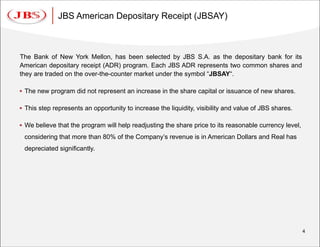 JBS American Depositary Receipt (JBSAY)



The Bank of New York Mellon, has been selected by JBS S.A. as the depositary bank for its
American depositary receipt (ADR) program. Each JBS ADR represents two common shares and
they are traded on the over-the-counter market under the symbol “JBSAY“.

 The new program did not represent an increase in the share capital or issuance of new shares.

 This step represents an opportunity to increase the liquidity, visibility and value of JBS shares.

 We believe that the program will help readjusting the share price to its reasonable currency level,
 considering that more than 80% of the Company’s revenue is in American Dollars and Real has
 depreciated significantly.




                                                                                                        4
 