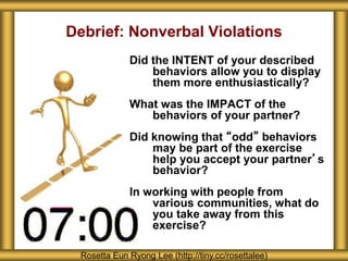 Debrief: Nonverbal Violations
Did the INTENT of your described
behaviors allow you to display
them more enthusiastically?
What was the IMPACT of the
behaviors of your partner?
Did knowing that “odd” behaviors
may be part of the exercise
help you accept your partner’s
behavior?
In working with people from
various communities, what do
you take away from this
exercise?
Rosetta Eun Ryong Lee (http://tiny.cc/rosettalee)
 