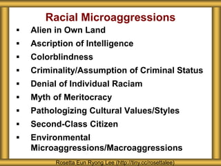  Alien in Own Land
 Ascription of Intelligence
 Colorblindness
 Criminality/Assumption of Criminal Status
 Denial of Individual Raciam
 Myth of Meritocracy
 Pathologizing Cultural Values/Styles
 Second-Class Citizen
 Environmental
Microaggressions/Macroaggressions
Racial Microaggressions
Rosetta Eun Ryong Lee (http://tiny.cc/rosettalee)
 