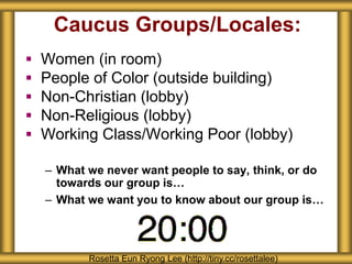 Caucus Groups/Locales:
 Women (in room)
 People of Color (outside building)
 Non-Christian (lobby)
 Non-Religious (lobby)
 Working Class/Working Poor (lobby)
– What we never want people to say, think, or do
towards our group is…
– What we want you to know about our group is…
Rosetta Eun Ryong Lee (http://tiny.cc/rosettalee)
 