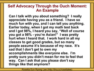 Self Advocacy Through the Ouch Moment:
An Example
Can I talk with you about something? I really
appreciate having you as a friend. I have so
much fun with you, and I can tell you anything.
Earlier today, when I got my math test back
and I got 98%, I heard you say, “Well of course
you got a 98% - you’re Asian!” I was pretty
hurt when I heard that. I work hard in all my
classes to get good grades, but so many
people assume it’s because of my race. It’s
sad that I don’t get to own my
accomplishments like everyone else. I’m
pretty sure you didn’t mean for me to feel that
way. Can I ask that you please don’t say
things like that anymore?
Rosetta Eun Ryong Lee (http://tiny.cc/rosettalee)
 