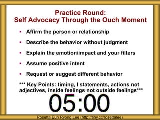 Practice Round:
Self Advocacy Through the Ouch Moment
 Affirm the person or relationship
 Describe the behavior without judgment
 Explain the emotion/impact and your filters
 Assume positive intent
 Request or suggest different behavior
*** Key Points: timing, I statements, actions not
adjectives, inside feelings not outside feelings***
Rosetta Eun Ryong Lee (http://tiny.cc/rosettalee)
 