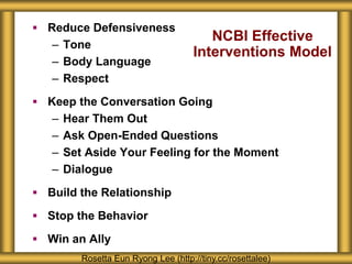 NCBI Effective
Interventions Model
 Reduce Defensiveness
– Tone
– Body Language
– Respect
 Keep the Conversation Going
– Hear Them Out
– Ask Open-Ended Questions
– Set Aside Your Feeling for the Moment
– Dialogue
 Build the Relationship
 Stop the Behavior
 Win an Ally
Rosetta Eun Ryong Lee (http://tiny.cc/rosettalee)
 