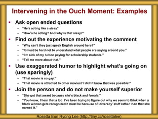 Intervening in the Ouch Moment: Examples
 Ask open ended questions
– “He’s acting like a sissy”
– “How’s he acting? And why is that sissy?”
 Find out the experience motivating the comment
– “Why can’t they just speak English around here?”
– “It must be hard not to understand what people are saying around you.”
– “I’m sick of my tuition paying for scholarship students.”
– “Tell me more about that.”
 Use exaggerated humor to highlight what’s going on
(use sparingly)
– “That movie is so gay.”
– “That movie is attracted to other movies? I didn’t know that was possible!”
 Join the person and do not make yourself superior
– “She got that award because she’s black and female.”
– “You know, I hear that a lot. I’ve been trying to figure out why we seem to think when a
black woman gets recognized it must be because of ‘diversity’ stuff rather than that she
earned it.”
Rosetta Eun Ryong Lee (http://tiny.cc/rosettalee)
 