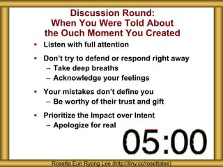 Discussion Round:
When You Were Told About
the Ouch Moment You Created
 Listen with full attention
 Don’t try to defend or respond right away
– Take deep breaths
– Acknowledge your feelings
 Your mistakes don’t define you
– Be worthy of their trust and gift
 Prioritize the Impact over Intent
– Apologize for real
Rosetta Eun Ryong Lee (http://tiny.cc/rosettalee)
 