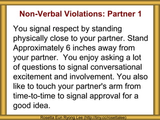 Non-Verbal Violations: Partner 1
You signal respect by standing
physically close to your partner. Stand
Approximately 6 inches away from
your partner. You enjoy asking a lot
of questions to signal conversational
excitement and involvement. You also
like to touch your partner's arm from
time-to-time to signal approval for a
good idea.
Rosetta Eun Ryong Lee (http://tiny.cc/rosettalee)
 