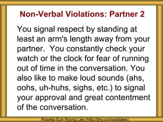 Non-Verbal Violations: Partner 2
You signal respect by standing at
least an arm's length away from your
partner. You constantly check your
watch or the clock for fear of running
out of time in the conversation. You
also like to make loud sounds (ahs,
oohs, uh-huhs, sighs, etc.) to signal
your approval and great contentment
of the conversation.
Rosetta Eun Ryong Lee (http://tiny.cc/rosettalee)
 