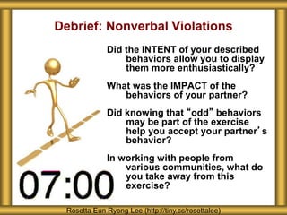 Debrief: Nonverbal Violations
Did the INTENT of your described
behaviors allow you to display
them more enthusiastically?
What was the IMPACT of the
behaviors of your partner?
Did knowing that “odd” behaviors
may be part of the exercise
help you accept your partner’s
behavior?
In working with people from
various communities, what do
you take away from this
exercise?
Rosetta Eun Ryong Lee (http://tiny.cc/rosettalee)
 