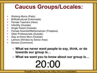 Caucus Groups/Locales:
 Working Moms (Patio)
 Bi/Multicultural (Colonnade)
 Female Teachers (Here)
 Infertility (Outside)
 Single Parent (Outside)
 Female Scientist/Mathematician (Fireplace)
 Older Professionals (Outside)
 Stay at Home Mom (Outside)
 Latino/a (Window by Senior Area)
 Seniors (Commons)
– What we never want people to say, think, or do
towards our group is…
– What we want you to know about our group is…
Rosetta Eun Ryong Lee (http://tiny.cc/rosettalee)
 