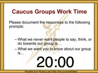 Caucus Groups Work Time
Please document the responses to the following
prompts:
– What we never want people to say, think, or
do towards our group is…
– What we want you to know about our group
is…
Rosetta Eun Ryong Lee (http://tiny.cc/rosettalee)
 