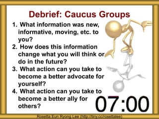 Debrief: Caucus Groups
1. What information was new,
informative, moving, etc. to
you?
2. How does this information
change what you will think or
do in the future?
3. What action can you take to
become a better advocate for
yourself?
4. What action can you take to
become a better ally for
others?
Rosetta Eun Ryong Lee (http://tiny.cc/rosettalee)
 