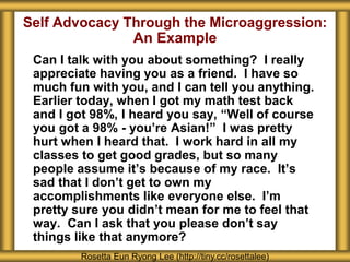 Self Advocacy Through the Microaggression:
An Example
Can I talk with you about something? I really
appreciate having you as a friend. I have so
much fun with you, and I can tell you anything.
Earlier today, when I got my math test back
and I got 98%, I heard you say, “Well of course
you got a 98% - you’re Asian!” I was pretty
hurt when I heard that. I work hard in all my
classes to get good grades, but so many
people assume it’s because of my race. It’s
sad that I don’t get to own my
accomplishments like everyone else. I’m
pretty sure you didn’t mean for me to feel that
way. Can I ask that you please don’t say
things like that anymore?
Rosetta Eun Ryong Lee (http://tiny.cc/rosettalee)
 