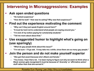 Intervening in Microaggressions: Examples
 Ask open ended questions
– “He looked suspicious”
– “How did he look? How was he acting? Why was that suspicious?”
 Find out the experience motivating the comment
– “Why can’t they just speak English around here?”
– “It must be hard not to understand what people are saying around you.”
– “I’m sick of my tuition paying for scholarship students”
– “Tell me more about about that.”
 Use exaggerated humor to highlight what’s going on
(use sparingly)
– “What do gay people think about this issue?”
– “I’m not sure – I’ll go ask. It may take me a while, since there are so many gay people.”
 Join the person and do not make yourself superior
– “She got that award because she’s Black and female.”
– “You know, I hear that a lot. I’ve been trying to figure out why we seem to think when a
Black woman gets recognized it must be because of ‘diversity’ or ‘affirmative action’
stuff rather than that she earned it.”
Rosetta Eun Ryong Lee (http://tiny.cc/rosettalee)
 