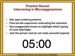 Practice Round:
Intervening in Microaggressions
 Ask open ended questions
 Find out the experience motivating the comment
 Use exaggerated humor to highlight what’s going
on (use sparingly)
 Join the person and do not make yourself superior
Rosetta Eun Ryong Lee (http://tiny.cc/rosettalee)
 