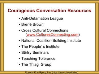 Courageous Conversation Resources
• Anti-Defamation League
• Brené Brown
• Cross Cultural Connections
(www.CulturesConnecting.com)
• National Coalition Building Institute
• The People’s Institute
• Stirfry Seminars
• Teaching Tolerance
• The Thiagi Group
Rosetta Eun Ryong Lee (http://tiny.cc/rosettalee)
 