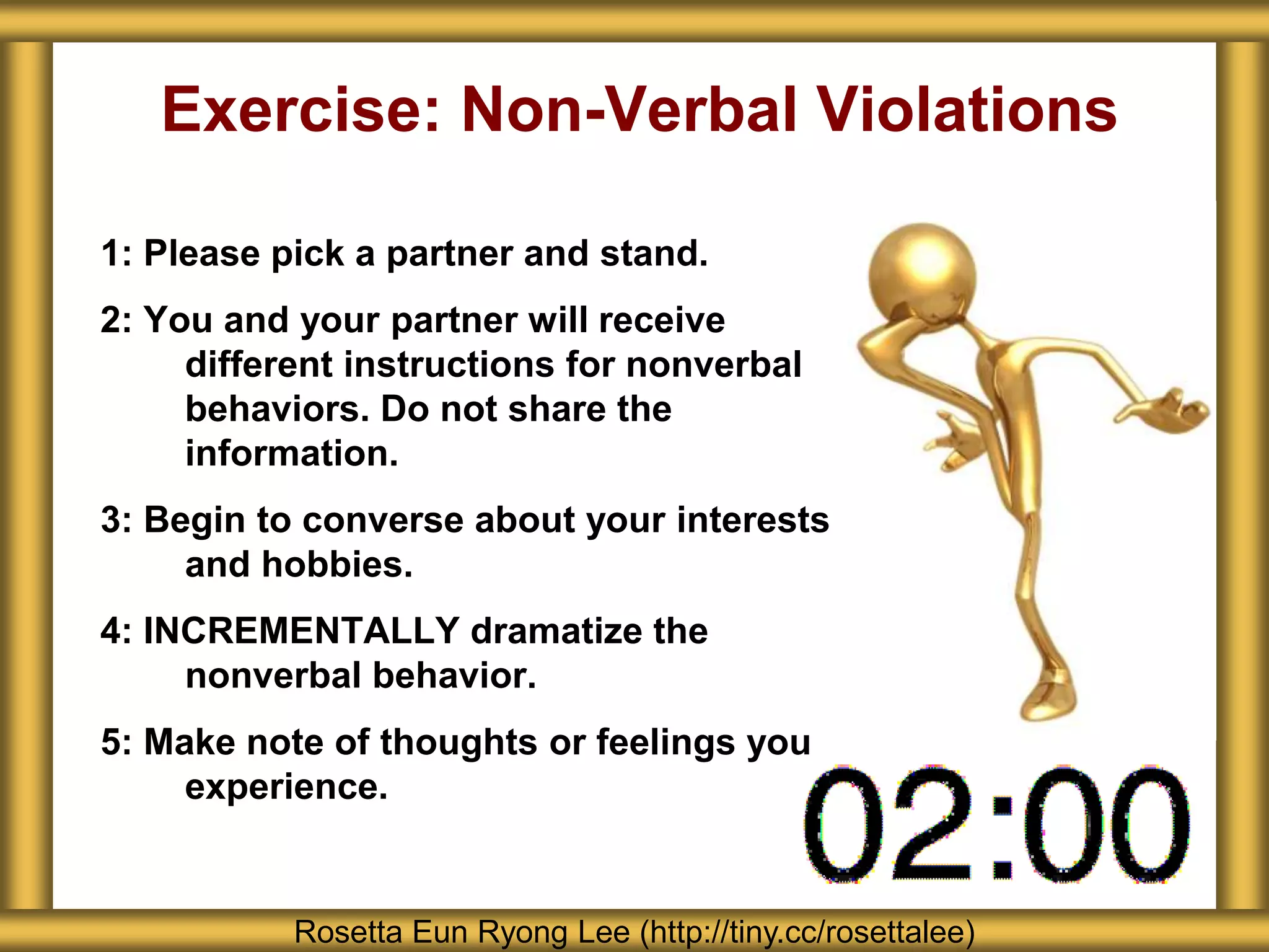 Exercise: Non-Verbal Violations
1: Please pick a partner and stand.
2: You and your partner will receive
different instructions for nonverbal
behaviors. Do not share the
information.
3: Begin to converse about your interests
and hobbies.
4: INCREMENTALLY dramatize the
nonverbal behavior.
5: Make note of thoughts or feelings you
experience.
Rosetta Eun Ryong Lee (http://tiny.cc/rosettalee)
 