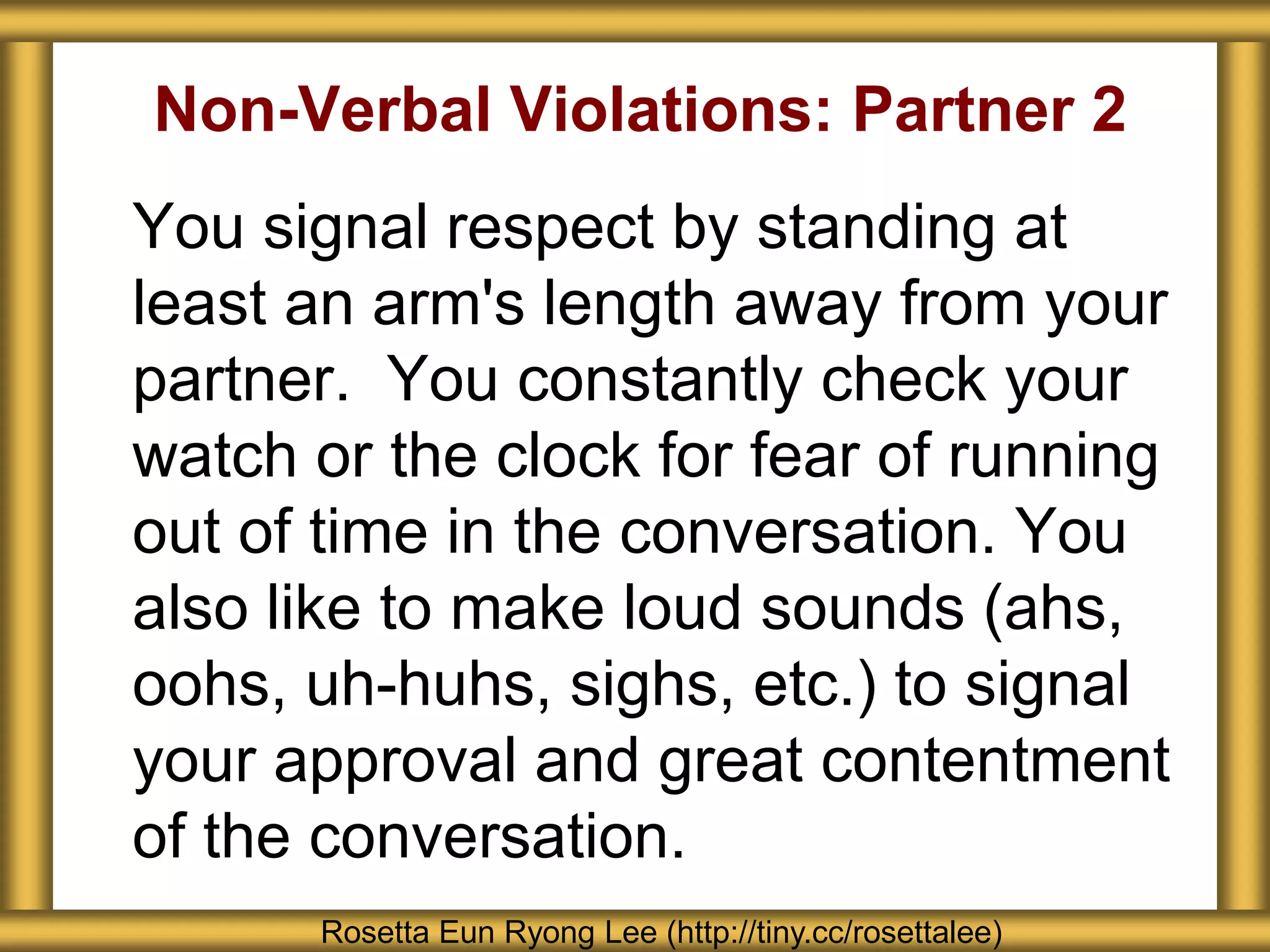 Non-Verbal Violations: Partner 2
You signal respect by standing at
least an arm's length away from your
partner. You constantly check your
watch or the clock for fear of running
out of time in the conversation. You
also like to make loud sounds (ahs,
oohs, uh-huhs, sighs, etc.) to signal
your approval and great contentment
of the conversation.
Rosetta Eun Ryong Lee (http://tiny.cc/rosettalee)
 