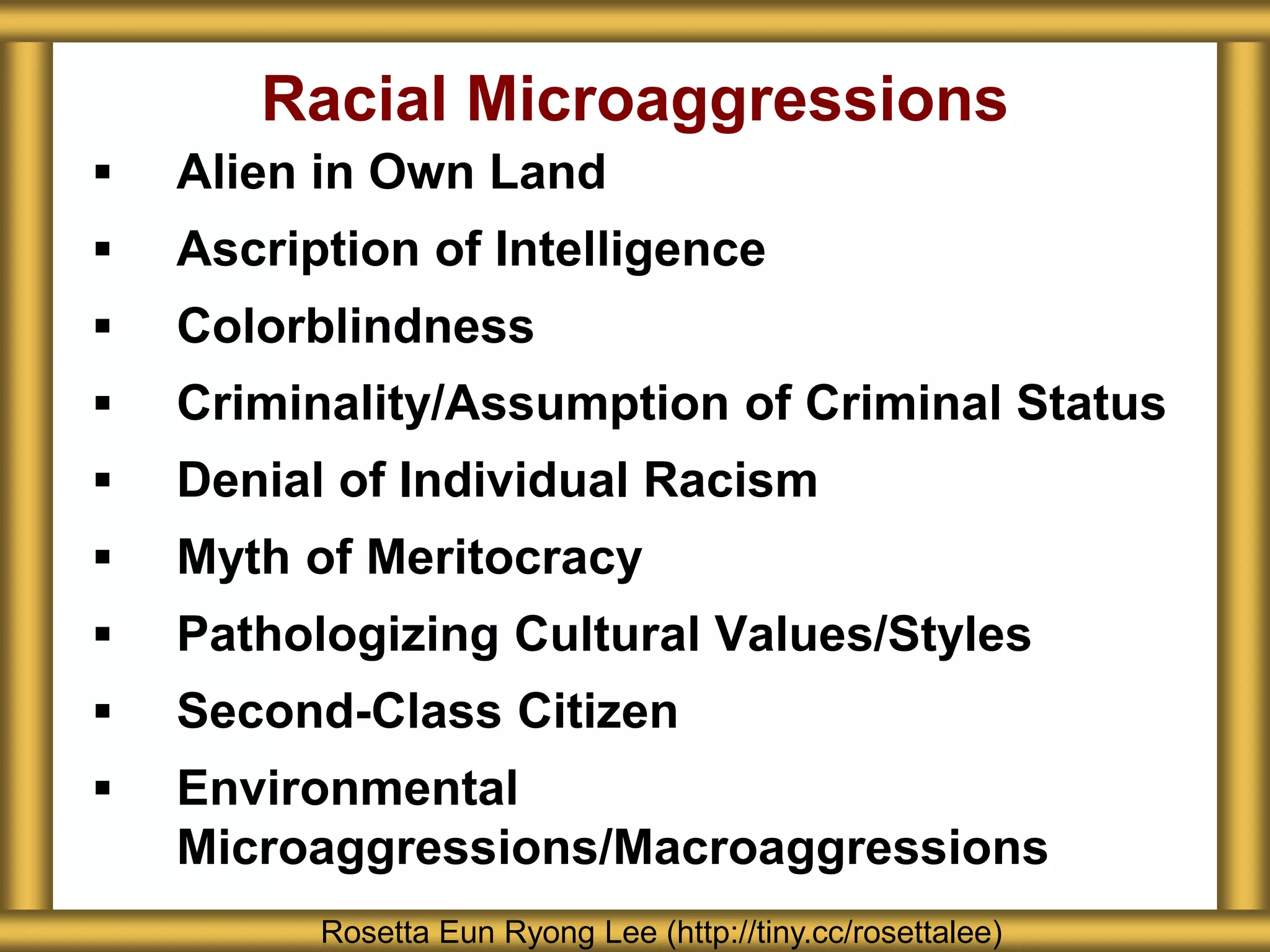  Alien in Own Land
 Ascription of Intelligence
 Colorblindness
 Criminality/Assumption of Criminal Status
 Denial of Individual Racism
 Myth of Meritocracy
 Pathologizing Cultural Values/Styles
 Second-Class Citizen
 Environmental
Microaggressions/Macroaggressions
Racial Microaggressions
Rosetta Eun Ryong Lee (http://tiny.cc/rosettalee)
 