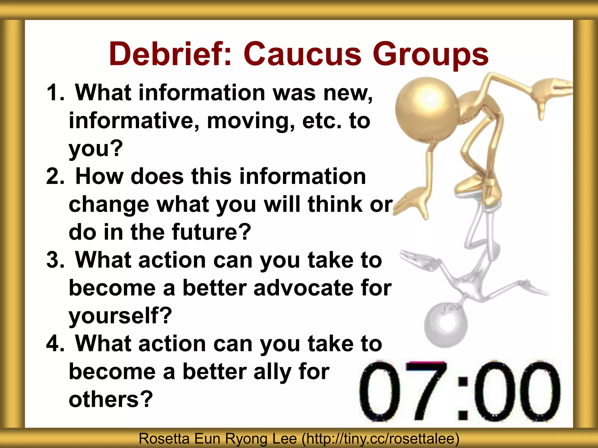 Debrief: Caucus Groups
1. What information was new,
informative, moving, etc. to
you?
2. How does this information
change what you will think or
do in the future?
3. What action can you take to
become a better advocate for
yourself?
4. What action can you take to
become a better ally for
others?
Rosetta Eun Ryong Lee (http://tiny.cc/rosettalee)
 