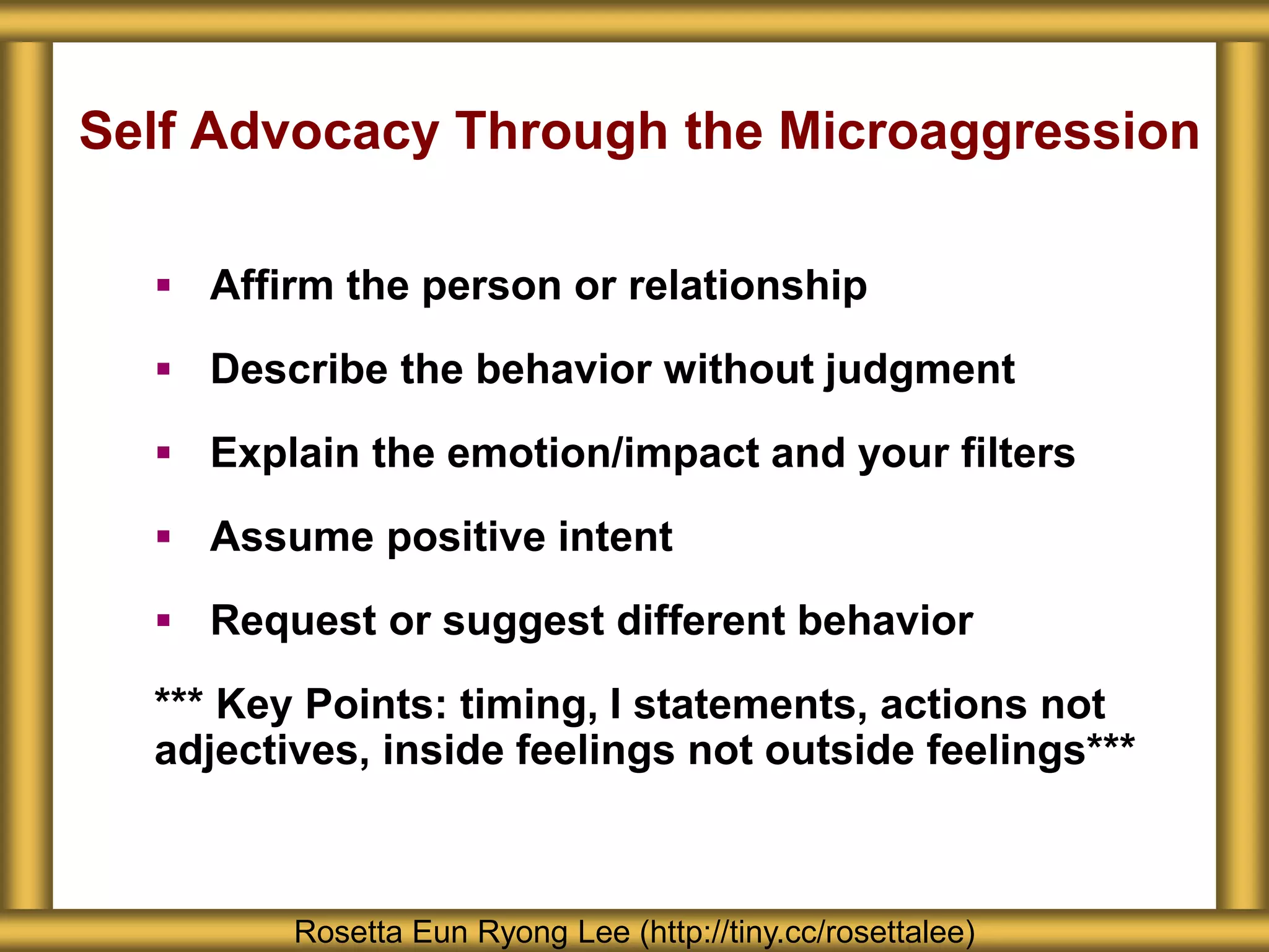 Self Advocacy Through the Microaggression
 Affirm the person or relationship
 Describe the behavior without judgment
 Explain the emotion/impact and your filters
 Assume positive intent
 Request or suggest different behavior
*** Key Points: timing, I statements, actions not
adjectives, inside feelings not outside feelings***
Rosetta Eun Ryong Lee (http://tiny.cc/rosettalee)
 