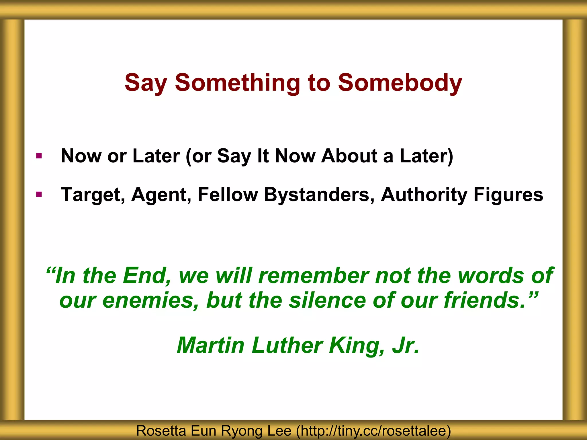 Say Something to Somebody
 Now or Later (or Say It Now About a Later)
 Target, Agent, Fellow Bystanders, Authority Figures
“In the End, we will remember not the words of
our enemies, but the silence of our friends.”
Martin Luther King, Jr.
Rosetta Eun Ryong Lee (http://tiny.cc/rosettalee)
 