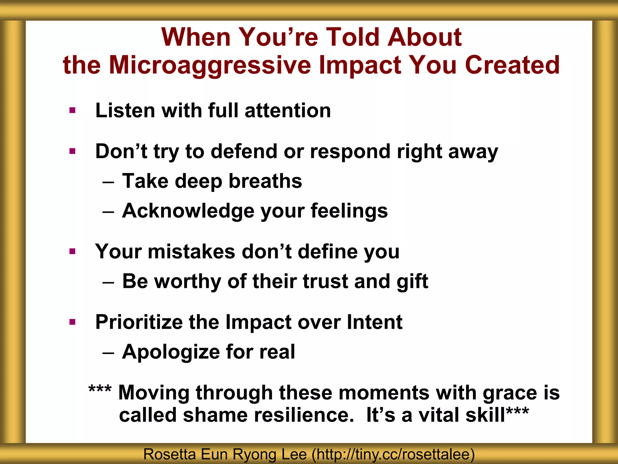 When You’re Told About
the Microaggressive Impact You Created
 Listen with full attention
 Don’t try to defend or respond right away
– Take deep breaths
– Acknowledge your feelings
 Your mistakes don’t define you
– Be worthy of their trust and gift
 Prioritize the Impact over Intent
– Apologize for real
*** Moving through these moments with grace is
called shame resilience. It’s a vital skill***
Rosetta Eun Ryong Lee (http://tiny.cc/rosettalee)
 