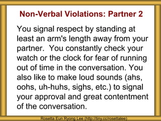 Non-Verbal Violations: Partner 2
You signal respect by standing at
least an arm's length away from your
partner. You constantly check your
watch or the clock for fear of running
out of time in the conversation. You
also like to make loud sounds (ahs,
oohs, uh-huhs, sighs, etc.) to signal
your approval and great contentment
of the conversation.
Rosetta Eun Ryong Lee (http://tiny.cc/rosettalee)
 
