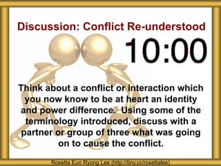 Discussion: Conflict Re-understood
Think about a conflict or interaction which
you now know to be at heart an identity
and power difference. Using some of the
terminology introduced, discuss with a
partner or group of three what was going
on to cause the conflict.
Rosetta Eun Ryong Lee (http://tiny.cc/rosettalee)
 