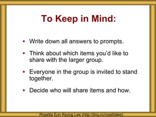 To Keep in Mind:
 Write down all answers to prompts.
 Think about which items you’d like to
share with the larger group.
 Everyone in the group is invited to stand
together.
 Decide who will share items and how.
Rosetta Eun Ryong Lee (http://tiny.cc/rosettalee)
 