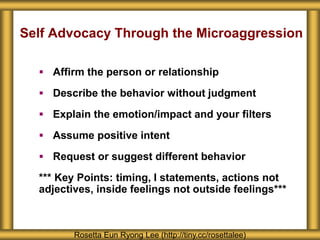 Self Advocacy Through the Microaggression
 Affirm the person or relationship
 Describe the behavior without judgment
 Explain the emotion/impact and your filters
 Assume positive intent
 Request or suggest different behavior
*** Key Points: timing, I statements, actions not
adjectives, inside feelings not outside feelings***
Rosetta Eun Ryong Lee (http://tiny.cc/rosettalee)
 