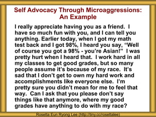 Self Advocacy Through Microaggressions:
An Example
I really appreciate having you as a friend. I
have so much fun with you, and I can tell you
anything. Earlier today, when I got my math
test back and I got 98%, I heard you say, “Well
of course you got a 98% - you’re Asian!” I was
pretty hurt when I heard that. I work hard in all
my classes to get good grades, but so many
people assume it’s because of my race. It’s
sad that I don’t get to own my hard work and
accomplishments like everyone else. I’m
pretty sure you didn’t mean for me to feel that
way. Can I ask that you please don’t say
things like that anymore, where my good
grades have anything to do with my race?
Rosetta Eun Ryong Lee (http://tiny.cc/rosettalee)
 