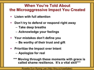 When You’re Told About
the Microaggressive Impact You Created
 Listen with full attention
 Don’t try to defend or respond right away
– Take deep breaths
– Acknowledge your feelings
 Your mistakes don’t define you
– Be worthy of their trust and gift
 Prioritize the Impact over Intent
– Apologize for real
*** Moving through these moments with grace is
called shame resilience. It’s a vital skill***
Rosetta Eun Ryong Lee (http://tiny.cc/rosettalee)
 