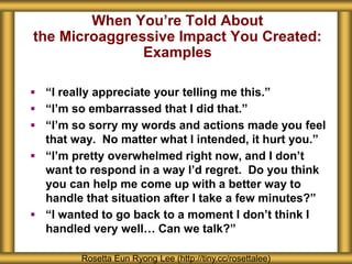 When You’re Told About
the Microaggressive Impact You Created:
Examples
Rosetta Eun Ryong Lee (http://tiny.cc/rosettalee)
 “I really appreciate your telling me this.”
 “I’m so embarrassed that I did that.”
 “I’m so sorry my words and actions made you feel
that way. No matter what I intended, it hurt you.”
 “I’m pretty overwhelmed right now, and I don’t
want to respond in a way I’d regret. Do you think
you can help me come up with a better way to
handle that situation after I take a few minutes?”
 “I wanted to go back to a moment I don’t think I
handled very well… Can we talk?”
 