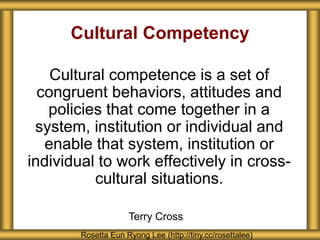 Cultural Competency
Cultural competence is a set of
congruent behaviors, attitudes and
policies that come together in a
system, institution or individual and
enable that system, institution or
individual to work effectively in cross-
cultural situations.
Rosetta Eun Ryong Lee (http://tiny.cc/rosettalee)
Terry Cross
 
