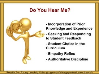 Do You Hear Me?
Rosetta Eun Ryong Lee (http://sites.google.com/site/sgsprofessionaloutreach/)
- - Incorporation of Prior
Knowledge and Experience
- - Seeking and Responding
to Student Feedback
- - Student Choice in the
Curriculum
- - Empathy Reflex
- - Authoritative Discipline
 