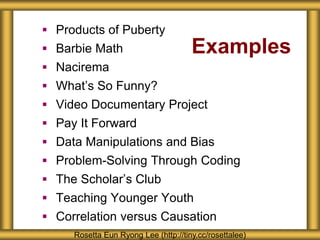 Examples
 Products of Puberty
 Barbie Math
 Nacirema
 What’s So Funny?
 Video Documentary Project
 Pay It Forward
 Data Manipulations and Bias
 Problem-Solving Through Coding
 The Scholar’s Club
 Teaching Younger Youth
 Correlation versus Causation
Rosetta Eun Ryong Lee (http://tiny.cc/rosettalee)
 