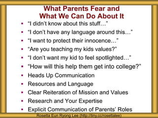 What Parents Fear and
What We Can Do About It
 “I didn’t know about this stuff…”
 “I don’t have any language around this…”
 “I want to protect their innocence…”
 “Are you teaching my kids values?”
 “I don’t want my kid to feel spotlighted…”
 “How will this help them get into college?”
 Heads Up Communication
 Resources and Language
 Clear Reiteration of Mission and Values
 Research and Your Expertise
 Explicit Communication of Parents’ Roles
Rosetta Eun Ryong Lee (http://tiny.cc/rosettalee)
 