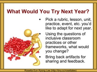 What Would You Try Next Year?
Rosetta Eun Ryong Lee (http://tiny.cc/rosettalee)
 Pick a rubric, lesson, unit,
practice, event, etc. you’d
like to adapt for next year.
 Using the questions of
inclusive classroom
practices or other
frameworks, what would
you change?
 Bring back artifacts for
sharing and feedback.
 