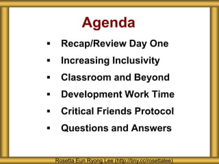 Agenda
 Recap/Review Day One
 Increasing Inclusivity
 Classroom and Beyond
 Development Work Time
 Critical Friends Protocol
 Questions and Answers
Rosetta Eun Ryong Lee (http://tiny.cc/rosettalee)
 