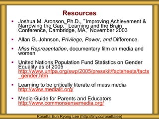 Resources
 Joshua M. Aronson, Ph.D., “Improving Achievement &
Narrowing the Gap,” Learning and the Brain
Conference, Cambridge, MA, November 2003
 Allan G. Johnson, Privilege, Power, and Difference.
 Miss Representation, documentary film on media and
women
 United Nations Population Fund Statistics on Gender
Equality as of 2005
http://www.unfpa.org/swp/2005/presskit/factsheets/facts
_gender.htm
 Learning to be critically literate of mass media
http://www.medialit.org/
 Media Guide for Parents and Educators
http://www.commonsensemedia.org/
Rosetta Eun Ryong Lee (http://tiny.cc/rosettalee)
 