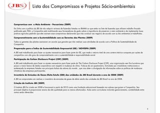 Lista dos Compromissos e Projetos Sócio-ambientais


Compromisso com o Meio Ambiente - Pecuaristas (2009)

Em linha com a política da JBS de não adquirir animais de fazendas listadas no IBAMA ou que estão na lista de fazendas que utilizam trabalho forçado
publicada pelo TEM, a Companhia está mobilizando seus fornecedores de gado sobre a importância de preservar o meio ambiente e de implementar boas
praticas agrícolas pedindo que eles assinem esse compromisso declarando que irão conduzir seu negócio de acordo com as leis ambientais e trabalhistas.

Comprometimento com a Sustentabilidade com os Gerentes das Plantas (2009)

Todos os gerentes das plantas assinaram um acordo que garante que irão realizar suas atividades de acordo com a Política de Sustentabilidade da
Companhia.

Preparação para o Índice de Sustentabilidade Empresarial (ISE) / BOVESPA (2009)

A JBS está trabalhando para fazer os ajustes necessários para fazer parte do ISE, que mede o retorno total de uma carteira teórica composta por ações de
companhias com alto grau de comprometimento com a sustentabilidade e responsabilidade social.

Participação do Carbon Disclosure Project (CDP) (2009)

A JBS está trabalhando para fazer os ajustes necessários para fazer parte do The Carbon Disclosure Project (CDP), uma organização sem fins lucrativos que
possui o maior banco de dados corporativos com respeito à mudança do clima. Trata-se de um questionário, formulado por investidores institucionais e
endereçado às empresas listadas nas principais bolsas de valores do mundo , que visa obter a divulgação de informações sobre as políticas de mudanças
climáticas das empresas participantes.

Inventário de Emissões de Gases Efeito Estufa (GEE) das unidades da JBS Brasil durante o ano de 2008 (2009)

A JBS se comprometeu em realizar o inventário de emissões de gases de efeito estufa das unidades da JBS Brasil no ano de 2008.

Criação do Instituto JBS (2009)

O Instituto JBS foi criado em 2008 e funcionará a partir de 2010 como uma fundação educacional baseada nos valores que guiam a Companhia. Seu
principal objetivo é proporcionar ensino de alta qualidade para os menos afortunados. Aulas extra curriculares incluindo gerenciamento, contabilidade entre
outras serão oferecidas.




                                                                                                                                                              9
                                                                                                                                                                  9
 