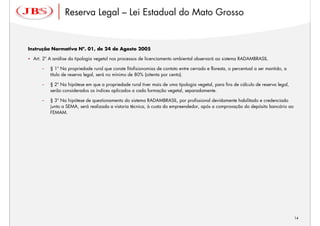 Reserva Legal – Lei Estadual do Mato Grosso


Instrução Normativa Nº. 01, de 24 de Agosto 2005

  Art. 2º A análise da tipologia vegetal nos processos de licenciamento ambiental observará ao sistema RADAMBRASIL.

      –   § 1º Na propriedade rural que conste fitofisionomias de contato entre cerrado e floresta, o percentual a ser mantido, a
          título de reserva legal, será no mínimo de 80% (oitenta por cento).

      –   § 2º Na hipótese em que a propriedade rural tiver mais de uma tipologia vegetal, para fins de cálculo de reserva legal,
          serão considerados os índices aplicados a cada formação vegetal, separadamente.

      –   § 3º Na hipótese de questionamento do sistema RADAMBRASIL, por profissional devidamente habilitado e credenciado
          junto a SEMA, será realizada a vistoria técnica, à custa do empreendedor, após a comprovação do depósito bancário ao
          FEMAM.




                                                                                                                                    14
 