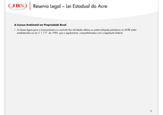 Reserva Legal – Lei Estadual do Acre


A Licença Ambiental em Propriedade Rural

  As bases legais para o licenciamento e o controle das atividades efetiva ou potencialmente poluidoras no ACRE estão
  estabelecidas na Lei nº 1.117 de 1994, que a regulamenta, compatibilizados com a legislação federal.




                                                                                                                        16
 